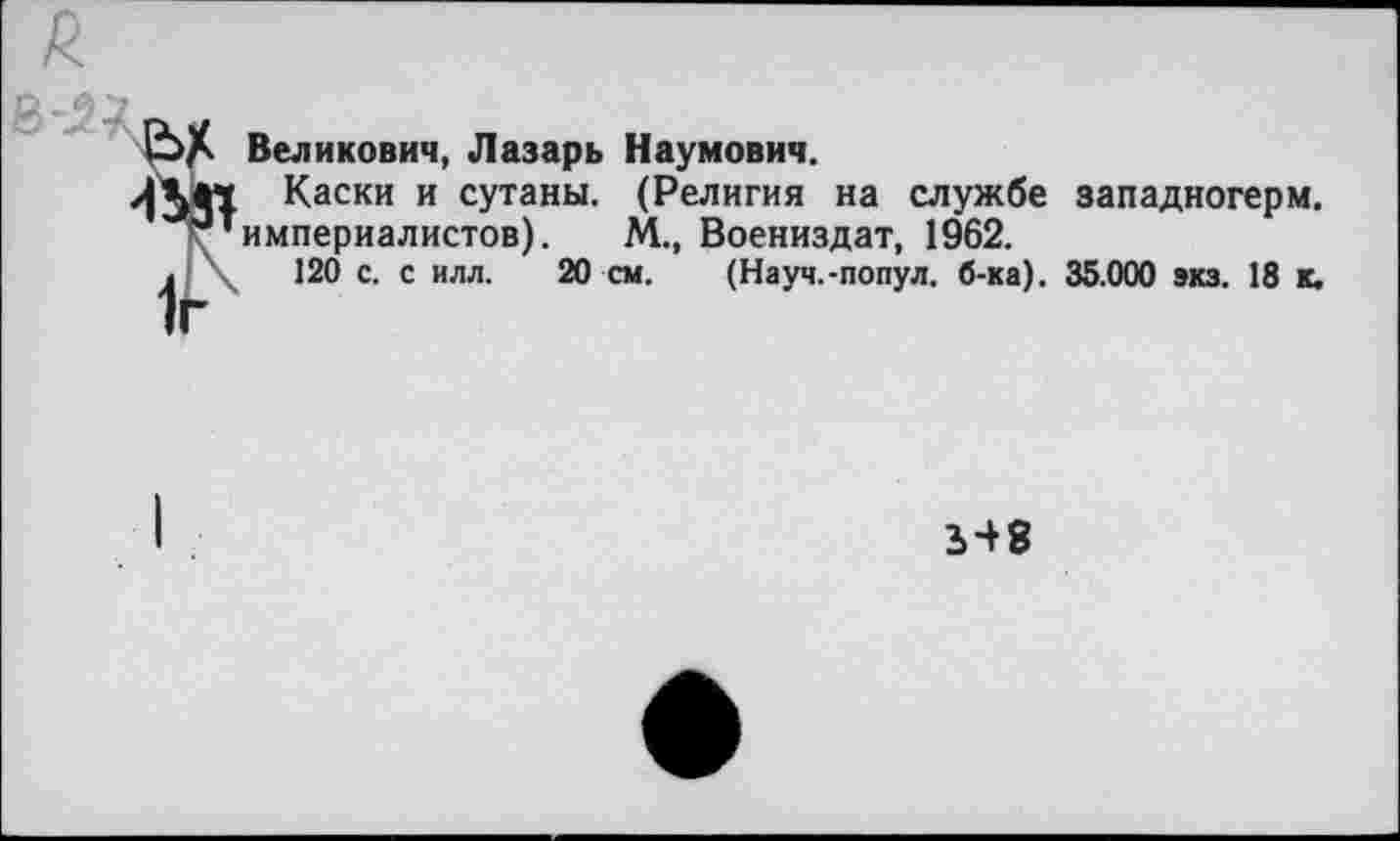 ﻿Великович, Лазарь Наумович.
Каски и сутаны. (Религия на службе западногерм. империалистов). М., Воениздат, 1962.
120 с. с илл. 20 см. (Науч.-попул. б-ка). 35.000 экз. 18 к.
548